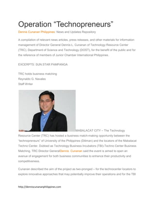 http://denniscunananphilippines.com
Operation “Technopreneurs”
Dennis Cunanan Philippines: News and Updates Repository
A compilation of relevant news articles, press releases, and other materials for information
management of Director General Dennis L. Cunanan of Technology Resource Center
(TRC), Department of Science and Technology (DOST), for the benefit of the public and for
the reference of members of Junior Chamber International Philippines.
EXCERPTS: SUN.STAR PAMPANGA
TRC holds business matching
Reynaldo G. Navales
Staff Writer
MABALACAT CITY – The Technology
Resource Center (TRC) has hosted a business match-making opportunity between the
“technopreneurs” of University of the Philippines (Diliman) and the locators of the Mabalacat
Techno Center. Dubbed as Technology Business Incubators (TBI)-Techno Center Business
Matching, TRC Director GeneralDennis Cunanan said the event is aimed to open an
avenue of engagement for both business communities to enhance their productivity and
competitiveness.
Cunanan described the aim of the project as two-pronged – for the technocenter locators to
explore innovative approaches that may potentially improve their operations and for the TBI
 