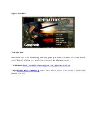 Operation Fox
Description:
Operation Fox. is an interesting shooting game, you must complete 6 missions in this
game. In each mission, you need clean the area from all enemy activity.
Link Game: http://strikeforceheroes3game.com/operation-fox.html
Tags: Strike Force Heroes 3, strike force heroes, strike force heroes 2, strike force
heroes 3 hacked
 