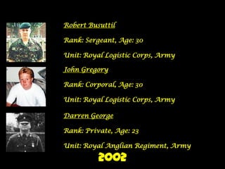 Robert Busuttil

Rank: Sergeant, Age: 30

Unit: Royal Logistic Corps, Army

John Gregory

Rank: Corporal, Age: 30

Unit: Royal Logistic Corps, Army

Darren George

Rank: Private, Age: 23

Unit: Royal Anglian Regiment, Army

          2002
 
