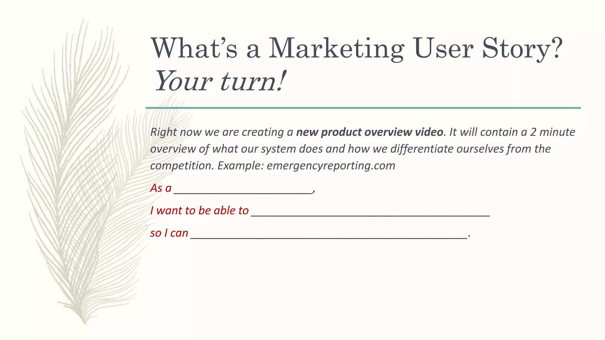 What’s a Marketing User Story?
Your turn!
Right now we are creating a new product overview video. It will contain a 2 minute
overview of what our system does and how we differentiate ourselves from the
competition. Example: emergencyreporting.com
As a ______________________,
I want to be able to ______________________________________
so I can ____________________________________________.
 