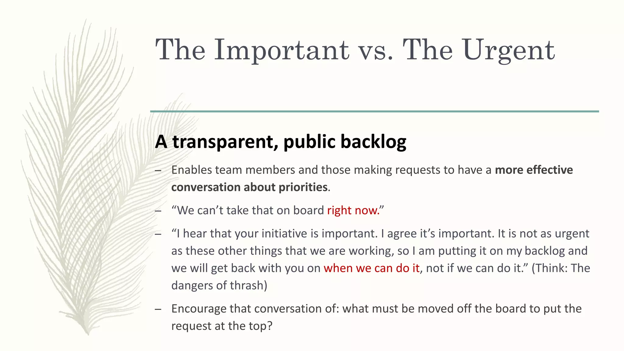 The Important vs. The Urgent
A transparent, public backlog
– Enables team members and those making requests to have a more effective
conversation about priorities.
– “We can’t take that on board right now.”
– “I hear that your initiative is important. I agree it’s important. It is not as urgent
as these other things that we are working, so I am putting it on my backlog and
we will get back with you on when we can do it, not if we can do it.” (Think: The
dangers of thrash)
– Encourage that conversation of: what must be moved off the board to put the
request at the top?
 