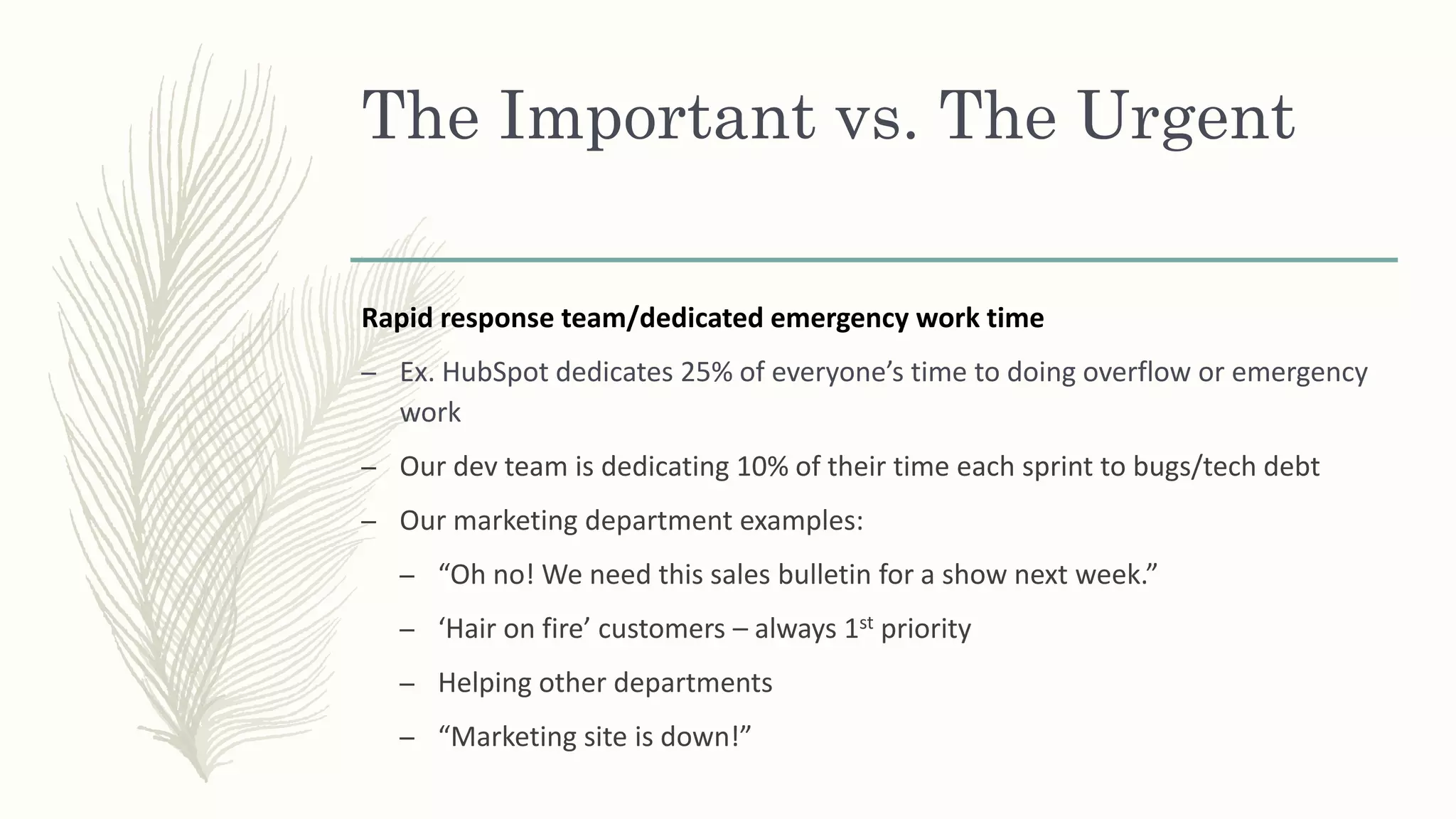 The Important vs. The Urgent
Rapid response team/dedicated emergency work time
– Ex. HubSpot dedicates 25% of everyone’s time to doing overflow or emergency
work
– Our dev team is dedicating 10% of their time each sprint to bugs/tech debt
– Our marketing department examples:
– “Oh no! We need this sales bulletin for a show next week.”
– ‘Hair on fire’ customers – always 1st priority
– Helping other departments
– “Marketing site is down!”
 