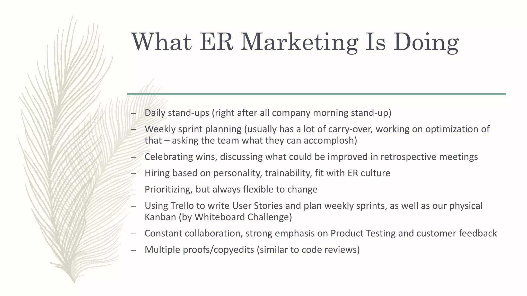 What ER Marketing Is Doing
– Daily stand-ups (right after all company morning stand-up)
– Weekly sprint planning (usually has a lot of carry-over, working on optimization of
that – asking the team what they can accomplosh)
– Celebrating wins, discussing what could be improved in retrospective meetings
– Hiring based on personality, trainability, fit with ER culture
– Prioritizing, but always flexible to change
– Using Trello to write User Stories and plan weekly sprints, as well as our physical
Kanban (by Whiteboard Challenge)
– Constant collaboration, strong emphasis on Product Testing and customer feedback
– Multiple proofs/copyedits (similar to code reviews)
 