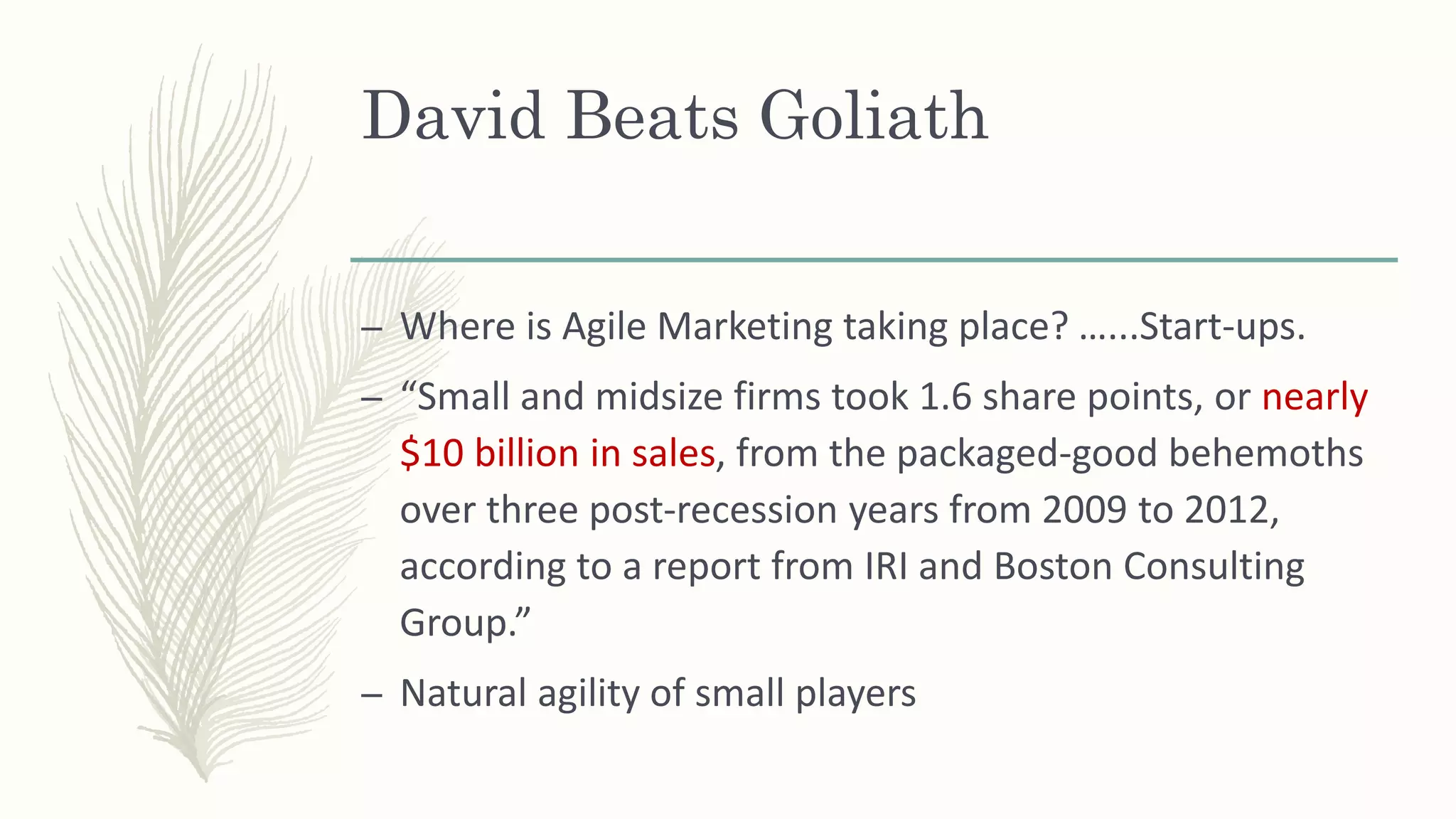 David Beats Goliath
– Where is Agile Marketing taking place? …...Start-ups.
– “Small and midsize firms took 1.6 share points, or nearly
$10 billion in sales, from the packaged-good behemoths
over three post-recession years from 2009 to 2012,
according to a report from IRI and Boston Consulting
Group.”
– Natural agility of small players
 