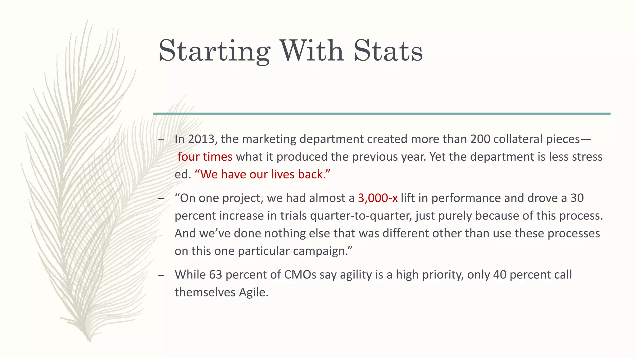 Starting With Stats
– In 2013, the marketing department created more than 200 collateral pieces—
four times what it produced the previous year. Yet the department is less stress
ed. “We have our lives back.”
– “On one project, we had almost a 3,000-x lift in performance and drove a 30
percent increase in trials quarter-to-quarter, just purely because of this process.
And we’ve done nothing else that was different other than use these processes
on this one particular campaign.”
– While 63 percent of CMOs say agility is a high priority, only 40 percent call
themselves Agile.
 