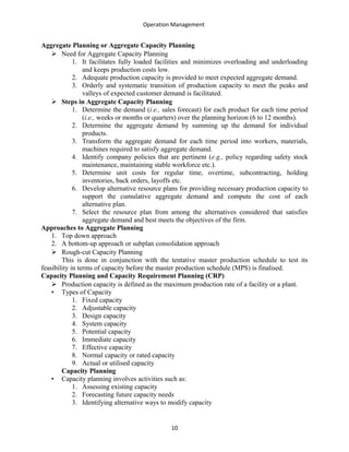 Operation Management
Aggregate Planning or Aggregate Capacity Planning
 Need for Aggregate Capacity Planning
1. It facilitates fully loaded facilities and minimizes overloading and underloading
and keeps production costs low.
2. Adequate production capacity is provided to meet expected aggregate demand.
3. Orderly and systematic transition of production capacity to meet the peaks and
valleys of expected customer demand is facilitated.
 Steps in Aggregate Capacity Planning
1. Determine the demand (i.e., sales forecast) for each product for each time period
(i.e., weeks or months or quarters) over the planning horizon (6 to 12 months).
2. Determine the aggregate demand by summing up the demand for individual
products.
3. Transform the aggregate demand for each time period into workers, materials,
machines required to satisfy aggregate demand.
4. Identify company policies that are pertinent (e.g., policy regarding safety stock
maintenance, maintaining stable workforce etc.).
5. Determine unit costs for regular time, overtime, subcontracting, holding
inventories, back orders, layoffs etc.
6. Develop alternative resource plans for providing necessary production capacity to
support the cumulative aggregate demand and compute the cost of each
alternative plan.
7. Select the resource plan from among the alternatives considered that satisfies
aggregate demand and best meets the objectives of the firm.
Approaches to Aggregate Planning
1. Top down approach
2. A bottom-up approach or subplan consolidation approach
 Rough-cut Capacity Planning
This is done in conjunction with the tentative master production schedule to test its
feasibility in terms of capacity before the master production schedule (MPS) is finalised.
Capacity Planning and Capacity Requirement Planning (CRP)
 Production capacity is defined as the maximum production rate of a facility or a plant.
• Types of Capacity
1. Fixed capacity
2. Adjustable capacity
3. Design capacity
4. System capacity
5. Potential capacity
6. Immediate capacity
7. Effective capacity
8. Normal capacity or rated capacity
9. Actual or utilised capacity
Capacity Planning
• Capacity planning involves activities such as:
1. Assessing existing capacity
2. Forecasting future capacity needs
3. Identifying alternative ways to modify capacity
10
 
