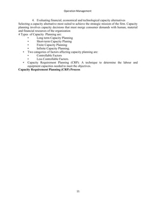 Operation Management
4. Evaluating financial, economical and technological capacity alternatives
Selecting a capacity alternative most suited to achieve the strategic mission of the firm. Capacity
planning involves capacity decisions that must merge consumer demands with human, material
and financial resources of the organization
4 Types of Capacity Planning are:
• Long term Capacity Planning
• Short-term Capacity Planing
• Finite Capacity Planning
• Infinite Capacity Planning.
• Two catagories of factors affecting capacity planning are:
• Controllable Factors
• Less Controllable Factors.
• Capacity Requirement Planning (CRP): A technique to determine the labour and
equipment capacities needed to meet the objectives.
Capacity Requirement Planning (CRP) Process
11
 