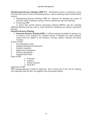 Operation Management
Manufacturing Resource Planning (MRP II ): Broad-based resource co-ordination system
involving other areas of a firm in the planning process, such as marketing, finance and the human
resource.
 Manufacturing Resource Planning (MRP II) addresses the planning and control of
activities related to materials, capacity, finance, engineering, sales and marketing.
 Closed-loop MRP:
A system built around material requirement planning (MRP-I) and also including
additional planning functions such as master production scheduling and capacity requirement
planning
Enterprise Resource Planning
 Enterprise Resource Planning (ERP): A software package developed for optimum use
of resources of an enterprise in a planned manner. It integrates the entire enterprise
starting form the supplier to the customer, covering, logistics, financial and human
resources.
Features of ERP
1. Accommodating variety
2. Integrated Management Information
3. Seamless integration
4. Supply chain management
5. Resource management
6. Integrated data model
Scope of ERP
a. Financials
b. Logistics
c. Human resources
d. Work flow
Application of ERP
ERP is gaining popularity in India at a rapid pace. This is mainly due to the need for reducing
costs especially when the sales are sluggish in the sub-merging markets.
15
 