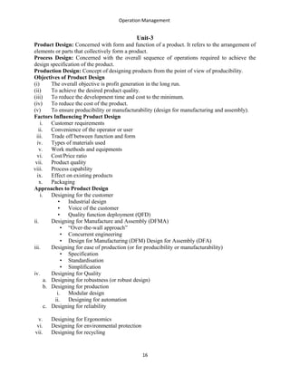 Operation Management
Unit-3
Product Design: Concerned with form and function of a product. It refers to the arrangement of
elements or parts that collectively form a product.
Process Design: Concerned with the overall sequence of operations required to achieve the
design specification of the product.
Production Design: Concept of designing products from the point of view of producibility.
Objectives of Product Design
(i) The overall objective is profit generation in the long run.
(ii) To achieve the desired product quality.
(iii) To reduce the development time and cost to the minimum.
(iv) To reduce the cost of the product.
(v) To ensure producibility or manufacturability (design for manufacturing and assembly).
Factors Influencing Product Design
i. Customer requirements
ii. Convenience of the operator or user
iii. Trade off between function and form
iv. Types of materials used
v. Work methods and equipments
vi. Cost/Price ratio
vii. Product quality
viii. Process capability
ix. Effect on existing products
x. Packaging
Approaches to Product Design
i. Designing for the customer
• Industrial design
• Voice of the customer
• Quality function deployment (QFD)
ii. Designing for Manufacture and Assembly (DFMA)
• “Over-the-wall approach”
• Concurrent engineering
• Design for Manufacturing (DFM) Design for Assembly (DFA)
iii. Designing for ease of production (or for producibility or manufacturability)
• Specification
• Standardisation
• Simplification
iv. Designing for Quality
a. Designing for robustness (or robust design)
b. Designing for production
i. Modular design
ii. Designing for automation
c. Designing for reliability
v. Designing for Ergonomics
vi. Designing for environmental protection
vii. Designing for recycling
16
 