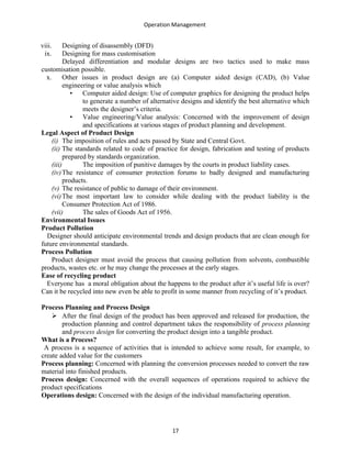 Operation Management
viii. Designing of disassembly (DFD)
ix. Designing for mass customisation
Delayed differentiation and modular designs are two tactics used to make mass
customisation possible.
x. Other issues in product design are (a) Computer aided design (CAD), (b) Value
engineering or value analysis which
• Computer aided design: Use of computer graphics for designing the product helps
to generate a number of alternative designs and identify the best alternative which
meets the designer’s criteria.
• Value engineering/Value analysis: Concerned with the improvement of design
and specifications at various stages of product planning and development.
Legal Aspect of Product Design
(i) The imposition of rules and acts passed by State and Central Govt.
(ii) The standards related to code of practice for design, fabrication and testing of products
prepared by standards organization.
(iii) The imposition of punitive damages by the courts in product liability cases.
(iv)The resistance of consumer protection forums to badly designed and manufacturing
products.
(v) The resistance of public to damage of their environment.
(vi)The most important law to consider while dealing with the product liability is the
Consumer Protection Act of 1986.
(vii) The sales of Goods Act of 1956.
Environmental Issues
Product Pollution
Designer should anticipate environmental trends and design products that are clean enough for
future environmental standards.
Process Pollution
Product designer must avoid the process that causing pollution from solvents, combustible
products, wastes etc. or he may change the processes at the early stages.
Ease of recycling product
Everyone has a moral obligation about the happens to the product after it’s useful life is over?
Can it be recycled into new even be able to profit in some manner from recycling of it’s product.
Process Planning and Process Design
 After the final design of the product has been approved and released for production, the
production planning and control department takes the responsibility of process planning
and process design for converting the product design into a tangible product.
What is a Process?
A process is a sequence of activities that is intended to achieve some result, for example, to
create added value for the customers
Process planning: Concerned with planning the conversion processes needed to convert the raw
material into finished products.
Process design: Concerned with the overall sequences of operations required to achieve the
product specifications
Operations design: Concerned with the design of the individual manufacturing operation.
17
 