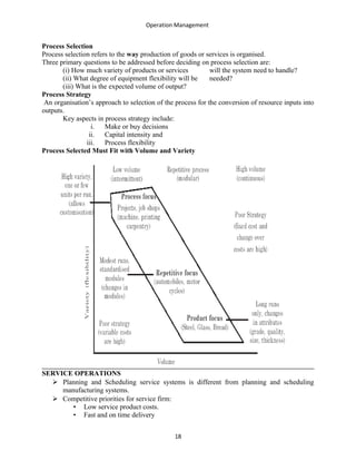 Operation Management
Process Selection
Process selection refers to the way production of goods or services is organised.
Three primary questions to be addressed before deciding on process selection are:
(i) How much variety of products or services will the system need to handle?
(ii) What degree of equipment flexibility will be needed?
(iii) What is the expected volume of output?
Process Strategy
An organisation’s approach to selection of the process for the conversion of resource inputs into
outputs.
Key aspects in process strategy include:
i. Make or buy decisions
ii. Capital intensity and
iii. Process flexibility
Process Selected Must Fit with Volume and Variety
SERVICE OPERATIONS
 Planning and Scheduling service systems is different from planning and scheduling
manufacturing systems.
 Competitive priorities for service firm:
• Low service product costs.
• Fast and on time delivery
18
 