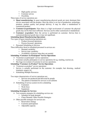 Operation Management
• High quality services
• Customer service
• Flexibility.
Three types of service operations are:
 Quasi manufacturing: In quasi manufacturing physical goods are more dominant then
service associated with the product. Here the stress is on cost of production, technology,
products, product quality and prompt delivery. It may be either a standardized or
customized product.
 Customer-as-participants: Here there is a high involvement of customer the physical
goods may not be that must sufficient. Services can be either customized or standardized.
 Customer- as-product: Here the service is performed on customer. Service here is
customized physical goods may or may not significant.
Scheduling Quasi-Manufacturing Operations
Two types of quasi-manufacturing operations are:
• Product-focussed operations
• Process focussed operations.
• Personnel Scheduling in Services
Three difficulties faced in scheduled personnel in services are:
• Demand variability
• Service time variability
• Availability of person when they are needed.
Scheduling “Customer-As-Participant” Service Operations
 “Customer-as-participant” service operations:
• Customer actually participates in service operations for eg. retailing, tourism etc.
• Has huge invovement of customer in service operations.
Scheduling “Customer-As-Product” Service Operations
 “Customer-as-product” service operations:
• Service is actually performed on the customer. for example, hair dressing,, medical
treatment, surgery etc.
• Scheduling Multiple Resources
Two major characteristics of service operations are:
• Services are produced and delivered by people
• The pattern of demand for services is not uniform
 Scheduling of service system involve scheduling
• Customers
• Work force
• Equipment
Scheduling Strategies for Services
 Two common strategies for scheduling services are:
• Schedule for peak demand
• Chase Demand. Other Possible Strategies
 Other possible strategies for services are:
• Reservation strategy
• Customer participation
• Adjustable capacity
19
 