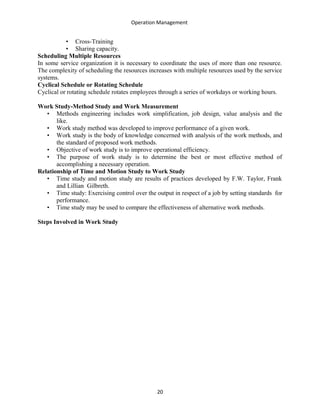 Operation Management
• Cross-Training
• Sharing capacity.
Scheduling Multiple Resources
In some service organization it is necessary to coordinate the uses of more than one resource.
The complexity of scheduling the resources increases with multiple resources used by the service
systems.
Cyclical Schedule or Rotating Schedule
Cyclical or rotating schedule rotates employees through a series of workdays or working hours.
Work Study-Method Study and Work Measurement
• Methods engineering includes work simplification, job design, value analysis and the
like.
• Work study method was developed to improve performance of a given work.
• Work study is the body of knowledge concerned with analysis of the work methods, and
the standard of proposed work methods.
• Objective of work study is to improve operational efficiency.
• The purpose of work study is to determine the best or most effective method of
accomplishing a necessary operation.
Relationship of Time and Motion Study to Work Study
• Time study and motion study are results of practices developed by F.W. Taylor, Frank
and Lillian Gilbreth.
• Time study: Exercising control over the output in respect of a job by setting standards for
performance.
• Time study may be used to compare the effectiveness of alternative work methods.
Steps Involved in Work Study
20
 