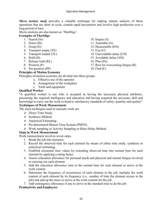 Operation Management
Micro motion study provides a valuable technique for making minute analysis of those
operations that are short in cycle, contain rapid movements and involve high production over a
long period of time.
Micro-motions are also known as ‘Therbligs’.
Examples of Therbligs
1. Search (Sr)
2. Select (St)
3. Grasp (G)
4. Transport empty (TE)
5. Transport loaded (TL)
6. Hold (H)
7. Release load (RL)
8. Position (P)
9. Pre-position (PP)
10. Inspect (I)
11. Assemble (A)
12. Disassemble (DA)
13. Use (U)
14. Unavoidable delay (UD)
15. Avoidable delay (AD)
16. Plan (Pn)
17. Rest for overcoming fatigue (R)
18. Find (F)
Principles of Motion Economy
Principles of motion economy are divided into three groups.
a. Effective use of the operator
b. Arrangement of the workplace
c. Tools and equipment
Qualified Worker
"A qualified worker is one who is accepted as having the necessary physical attributes,
possessing the required intelligence and education and having acquired the necessary skill and
knowledge to carry out the work in hand to satisfactory standards of safety, quantity and quality"
Techniques of Work Measurement
The main techniques used to measure work are:
 Direct Time Study.
 Synthesis Method.
 Analytical Estimating.
 Pre determined Motion Time System (PMTS).
 Work sampling or Activity Sampling or Ratio Delay Method.
Steps in Work Measurement
Work measurement involves seven steps.
1. Break the job into elements
2. Record the observed time for each element by means of either time study, synthesis or
analytical estimating.
3. Establish elemental time values by extending observed time into normal time for each
element by applying a rating factor.
4. Assess relaxation allowance for personal needs and physical and mental fatigue involved
in carrying out each element.
5. Add the relaxation allowance time to the normal time for each element to arrive at the
work content.
6. Determine the frequency of occurrences of each element in the job, multiply the work
content of each element by its frequency (i.e., number of time the element occurs in the
job) and add up the times to arrive at the work content for the job.
7. Add contingency allowance if any to arrive at the standard time to do the job.
Productivity and Employees
22
 