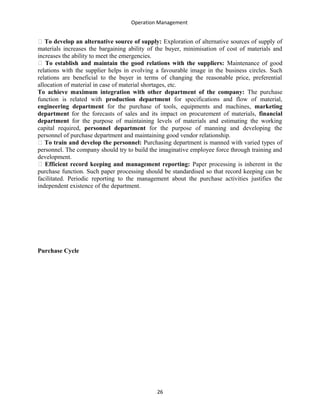 Operation Management
􀁺 To develop an alternative source of supply: Exploration of alternative sources of supply of
materials increases the bargaining ability of the buyer, minimisation of cost of materials and
increases the ability to meet the emergencies.
􀁺 To establish and maintain the good relations with the suppliers: Maintenance of good
relations with the supplier helps in evolving a favourable image in the business circles. Such
relations are beneficial to the buyer in terms of changing the reasonable price, preferential
allocation of material in case of material shortages, etc.
To achieve maximum integration with other department of the company: The purchase
function is related with production department for specifications and flow of material,
engineering department for the purchase of tools, equipments and machines, marketing
department for the forecasts of sales and its impact on procurement of materials, financial
department for the purpose of maintaining levels of materials and estimating the working
capital required, personnel department for the purpose of manning and developing the
personnel of purchase department and maintaining good vendor relationship.
􀁺 To train and develop the personnel: Purchasing department is manned with varied types of
personnel. The company should try to build the imaginative employee force through training and
development.
􀁺 Efficient record keeping and management reporting: Paper processing is inherent in the
purchase function. Such paper processing should be standardised so that record keeping can be
facilitated. Periodic reporting to the management about the purchase activities justifies the
independent existence of the department.
Purchase Cycle
26
 