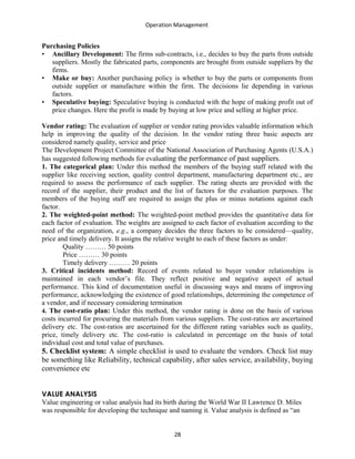 Operation Management
Purchasing Policies
• Ancillary Development: The firms sub-contracts, i.e., decides to buy the parts from outside
suppliers. Mostly the fabricated parts, components are brought from outside suppliers by the
firms.
• Make or buy: Another purchasing policy is whether to buy the parts or components from
outside supplier or manufacture within the firm. The decisions lie depending in various
factors.
• Speculative buying: Speculative buying is conducted with the hope of making profit out of
price changes. Here the profit is made by buying at low price and selling at higher price.
Vendor rating: The evaluation of supplier or vendor rating provides valuable information which
help in improving the quality of the decision. In the vendor rating three basic aspects are
considered namely quality, service and price
The Development Project Committee of the National Association of Purchasing Agents (U.S.A.)
has suggested following methods for evaluating the performance of past suppliers.
1. The categorical plan: Under this method the members of the buying staff related with the
supplier like receiving section, quality control department, manufacturing department etc., are
required to assess the performance of each supplier. The rating sheets are provided with the
record of the supplier, their product and the list of factors for the evaluation purposes. The
members of the buying staff are required to assign the plus or minus notations against each
factor.
2. The weighted-point method: The weighted-point method provides the quantitative data for
each factor of evaluation. The weights are assigned to each factor of evaluation according to the
need of the organization, e.g., a company decides the three factors to be considered—quality,
price and timely delivery. It assigns the relative weight to each of these factors as under:
Quality ……… 50 points
Price ……… 30 points
Timely delivery ……… 20 points
3. Critical incidents method: Record of events related to buyer vendor relationships is
maintained in each vendor’s file. They reflect positive and negative aspect of actual
performance. This kind of documentation useful in discussing ways and means of improving
performance, acknowledging the existence of good relationships, determining the competence of
a vendor, and if necessary considering termination
4. The cost-ratio plan: Under this method, the vendor rating is done on the basis of various
costs incurred for procuring the materials from various suppliers. The cost-ratios are ascertained
delivery etc. The cost-ratios are ascertained for the different rating variables such as quality,
price, timely delivery etc. The cost-ratio is calculated in percentage on the basis of total
individual cost and total value of purchases.
5. Checklist system: A simple checklist is used to evaluate the vendors. Check list may
be something like Reliability, technical capability, after sales service, availability, buying
convenience etc
VALUE ANALYSIS
Value engineering or value analysis had its birth during the World War II Lawrence D. Miles
was responsible for developing the technique and naming it. Value analysis is defined as “an
28
 