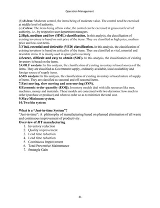 Operation Management
(b) B-Item: Moderate control, the items being of moderate value. The control need be exercised
at middle level of authority.
(c) C-Item: The items being of low value, the control can be exercised at gross root level of
authority, i.e., by respective user department managers.
2.High, medium and low (HML) classification. In this analysis, the classification of
existing inventory is based on unit price of the items. They are classified as high price, medium
price and low cost items.
3.Vital, essential and desirable (VED) classification. In this analysis, the classification of
existing inventory is based on criticality of the items. They are classified as vital, essential and
desirable items. It is mainly used in spare parts inventory.
4.Scarce, difficult and easy to obtain (SDE). In this analysis, the classification of existing
inventory is based on the items.
5.GOLF analysis: In this analysis, the classification of existing inventory is based sources of the
items. They are classified as Government supply, ordinarily available, local availability and
foreign source of supply items.
6.SOS analysis: In this analysis, the classification of existing inventory is based nature of supply
of items. They are classified as seasonal and off-seasonal items.
7.Fast moving, slow moving and non-moving (FSN).
8.Economic order quantity (EOQ). Inventory models deal with idle resources like men,
machines, money and materials. These models are concerned with two decisions: how much to
order (purchase or produce) and when to order so as to minimize the total cost.
9.Max-Minimum system.
10.Two bin system
What is a “Just-in-time System”?
“Just-in-time”: A philosophy of manufacturing based on planned elimination of all waste
and continuous improvement of productivity.
Overview of JIT manufacturing
1. Inventory reduction
2. Quality improvement
3. Lead time reduction
4. Lead time reduction
5. Continuous Improvement
6. Total Preventive Maintenance
7. Strategic Gain
31
 
