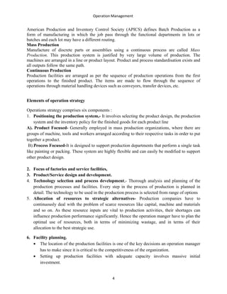 Operation Management
American Production and Inventory Control Society (APICS) defines Batch Production as a
form of manufacturing in which the job pass through the functional departments in lots or
batches and each lot may have a different routing.
Mass Production
Manufacture of discrete parts or assemblies using a continuous process are called Mass
Production. This production system is justified by very large volume of production. The
machines are arranged in a line or product layout. Product and process standardisation exists and
all outputs follow the same path.
Continuous Production
Production facilities are arranged as per the sequence of production operations from the first
operations to the finished product. The items are made to flow through the sequence of
operations through material handling devices such as conveyors, transfer devices, etc.
Elements of operation strategy
Operations strategy comprises six components :
1. Positioning the production system,- It involves selecting the product design, the production
system and the inventory policy for the finished goods for each product line
A). Product Focused- Generally employed in mass production organizations, where there are
groups of machine, tools and workers arranged according to their respective tasks in order to put
together a product.
B).Process Focused-It is designed to support production departments that perform a single task
like painting or packing. These system are highly flexible and can easily be modified to support
other product design.
2. Focus of factories and service facilities,
3. Product/Service design and development.
4. Technology selection and process development,- Thorough analysis and planning of the
production processes and facilities. Every step in the process of production is planned in
detail. The technology to be used in the production process is selected from range of options
5. Allocation of resources to strategic alternatives- Production companies have to
continuously deal with the problem of scarce resources like capital, machine and materials
and so on. As these resource inputs are vital to production activities, their shortages can
influence production performance significantly. Hence the operation manger have to plan the
optimal use of resources, both in terms of minimizing wastage, and in terms of their
allocation to the best strategic use.
6. Facility planning.
• The location of the production facilities is one of the key decisions an operation manager
has to make since it is critical to the competitiveness of the organization.
• Setting up production facilities with adequate capacity involves massive initial
investment.
4
 
