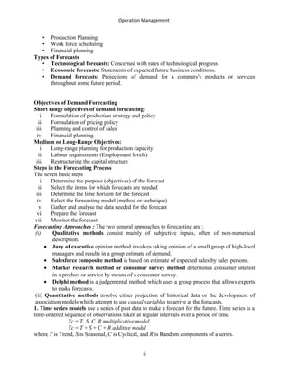 Operation Management
• Production Planning
• Work force scheduling
• Financial planning
Types of Forecasts
• Technological forecasts: Concerned with rates of technological progress
• Economic forecasts: Statements of expected future business conditions.
• Demand forecasts: Projections of demand for a company's products or services
throughout some future period.
Objectives of Demand Forecasting
Short range objectives of demand forecasting:
i. Formulation of production strategy and policy
ii. Formulation of pricing policy
iii. Planning and control of sales
iv. Financial planning
Medium or Long-Range Objectives:
i. Long-range planning for production capacity
ii. Labour requirements (Employment levels)
iii. Restructuring the capital structure
Steps in the Forecasting Process
The seven basic steps
i. Determine the purpose (objectives) of the forecast
ii. Select the items for which forecasts are needed
iii. Determine the time horizon for the forecast
iv. Select the forecasting model (method or technique)
v. Gather and analyse the data needed for the forecast
vi. Prepare the forecast
vii. Monitor the forecast
Forecasting Approaches : The two general approaches to forecasting are :
(i) Qualitative methods consist mainly of subjective inputs, often of non-numerical
description.
• Jury of executive opinion method involves taking opinion of a small group of high-level
managers and results in a group estimate of demand.
• Salesforce composite method is based on estimate of expected sales by sales persons.
• Market research method or consumer survey method determines consumer interest
in a product or service by means of a consumer survey.
• Delphi method is a judgemental method which uses a group process that allows experts
to make forecasts.
(ii) Quantitative methods involve either projection of historical data or the development of
association models which attempt to use causal variables to arrive at the forecasts.
1. Time series models use a series of past data to make a forecast for the future. Time series is a
time-ordered sequence of observations taken at regular intervals over a period of time.
Yc = T. S. C. R multiplicative model
Yc = T + S + C + R additive model
where T is Trend, S is Seasonal, C is Cyclical, and R is Random components of a series.
6
 