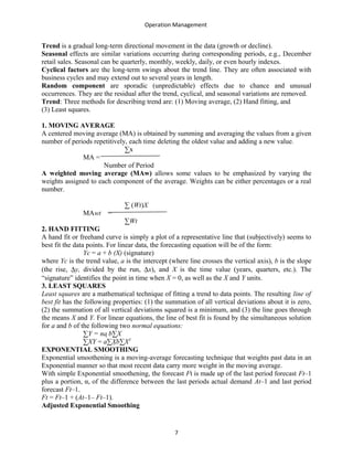Operation Management
Trend is a gradual long-term directional movement in the data (growth or decline).
Seasonal effects are similar variations occurring during corresponding periods, e.g., December
retail sales. Seasonal can be quarterly, monthly, weekly, daily, or even hourly indexes.
Cyclical factors are the long-term swings about the trend line. They are often associated with
business cycles and may extend out to several years in length.
Random component are sporadic (unpredictable) effects due to chance and unusual
occurrences. They are the residual after the trend, cyclical, and seasonal variations are removed.
Trend: Three methods for describing trend are: (1) Moving average, (2) Hand fitting, and
(3) Least squares.
1. MOVING AVERAGE
A centered moving average (MA) is obtained by summing and averaging the values from a given
number of periods repetitively, each time deleting the oldest value and adding a new value.
∑x
MA =
Number of Period
A weighted moving average (MAw) allows some values to be emphasized by varying the
weights assigned to each component of the average. Weights can be either percentages or a real
number.
∑ (Wt)X
MAwt =
∑Wt
2. HAND FITTING
A hand fit or freehand curve is simply a plot of a representative line that (subjectively) seems to
best fit the data points. For linear data, the forecasting equation will be of the form:
Yc = a + b (X) (signature)
where Yc is the trend value, a is the intercept (where line crosses the vertical axis), b is the slope
(the rise, ∆y, divided by the run, ∆x), and X is the time value (years, quarters, etc.). The
“signature” identifies the point in time when X = 0, as well as the X and Y units.
3. LEAST SQUARES
Least squares are a mathematical technique of fitting a trend to data points. The resulting line of
best fit has the following properties: (1) the summation of all vertical deviations about it is zero,
(2) the summation of all vertical deviations squared is a minimum, and (3) the line goes through
the means X and Y. For linear equations, the line of best fit is found by the simultaneous solution
for a and b of the following two normal equations:
∑Y = na b∑X
∑XY = a∑Xb∑X2
EXPONENTIAL SMOOTHING
Exponential smoothening is a moving-average forecasting technique that weights past data in an
Exponential manner so that most recent data carry more weight in the moving average.
With simple Exponential smoothening, the forecast Ft is made up of the last period forecast Ft–1
plus a portion, α, of the difference between the last periods actual demand At–1 and last period
forecast Ft–1.
Ft = Ft–1 + (At–1– Ft–1).
Adjusted Exponential Smoothing
7
 