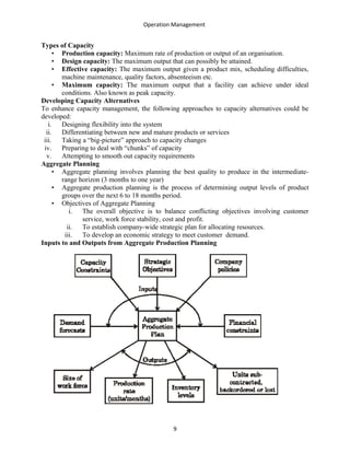 Operation Management
Types of Capacity
• Production capacity: Maximum rate of production or output of an organisation.
• Design capacity: The maximum output that can possibly be attained.
• Effective capacity: The maximum output given a product mix, scheduling difficulties,
machine maintenance, quality factors, absenteeism etc.
• Maximum capacity: The maximum output that a facility can achieve under ideal
conditions. Also known as peak capacity.
Developing Capacity Alternatives
To enhance capacity management, the following approaches to capacity alternatives could be
developed:
i. Designing flexibility into the system
ii. Differentiating between new and mature products or services
iii. Taking a “big-picture” approach to capacity changes
iv. Preparing to deal with “chunks” of capacity
v. Attempting to smooth out capacity requirements
Aggregate Planning
• Aggregate planning involves planning the best quality to produce in the intermediate-
range horizon (3 months to one year)
• Aggregate production planning is the process of determining output levels of product
groups over the next 6 to 18 months period.
• Objectives of Aggregate Planning
i. The overall objective is to balance conflicting objectives involving customer
service, work force stability, cost and profit.
ii. To establish company-wide strategic plan for allocating resources.
iii. To develop an economic strategy to meet customer demand.
Inputs to and Outputs from Aggregate Production Planning
9
 