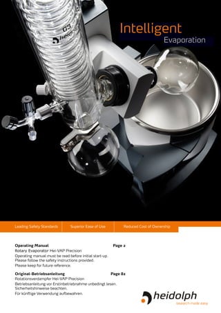 Leading Safety Standards Superior Ease of Use Reduced Cost of Ownership
	
Rotary Evaporator Hei-VAP Precision
Operating manual must be read before initial start-up.
Please follow the safety instructions provided.
Please keep for future reference.
	
Rotationsverdampfer Hei-VAP Precision
Betriebsanleitung vor Erstinbetriebnahme unbedingt lesen.
Sicherheits­hinweise beachten.
Für künftige Verwendung aufbewahren.
Operating Manual	 Page 2
Original-Betriebsanleitung	 Page 82
Intelligent
Evaporation
 