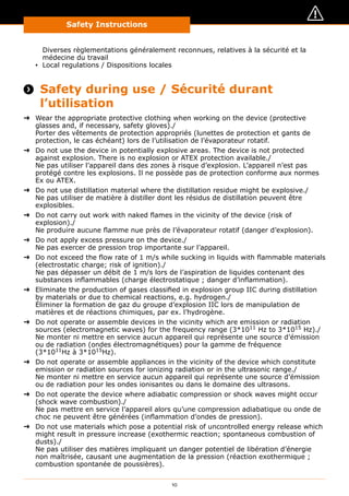 Safety Instructions
10
Diverses règlementations généralement reconnues, relatives à la sécurité et la
médecine du travail
▪▪ Local regulations / Dispositions locales
 Safety during use / Sécurité durant
l’utilisation
➜➜ Wear the appropriate protective clothing when working on the device (protective
glasses and, if necessary, safety gloves)./
Porter des vêtements de protection appropriés (lunettes de protection et gants de
protection, le cas échéant) lors de l’utilisation de l’évaporateur rotatif.
➜➜ Do not use the device in potentially explosive areas. The device is not protected
against explosion. There is no explosion or ATEX protection available./
Ne pas utiliser l’appareil dans des zones à risque d’explosion. L’appareil n’est pas
protégé contre les explosions. Il ne possède pas de protection conforme aux normes
Ex ou ATEX.
➜➜ Do not use distillation material where the distillation residue might be explosive./
Ne pas utiliser de matière à distiller dont les résidus de distillation peuvent être
explosibles.
➜➜ Do not carry out work with naked flames in the vicinity of the device (risk of
explosion)./
Ne produire aucune flamme nue près de l’évaporateur rotatif (danger d’explosion).
➜➜ Do not apply excess pressure on the device./
Ne pas exercer de pression trop importante sur l’appareil.
➜➜ Do not exceed the flow rate of 1 m/s while sucking in liquids with flammable materials
(electrostatic charge; risk of ignition)./
Ne pas dépasser un débit de 1 m/s lors de l’aspiration de liquides contenant des
substances inflammables (charge électrostatique ; danger d’inflammation).
➜➜ Eliminate the production of gases classified in explosion group IIC during distillation
by materials or due to chemical reactions, e.g. hydrogen./
Éliminer la formation de gaz du groupe d’explosion IIC lors de manipulation de
matières et de réactions chimiques, par ex. l’hydrogène.
➜➜ Do not operate or assemble devices in the vicinity which are emission or radiation
sources (electromagnetic waves) for the frequency range (3*1011
Hz to 3*1015
Hz)./
Ne monter ni mettre en service aucun appareil qui représente une source d’émission
ou de radiation (ondes électromagnétiques) pour la gamme de fréquence
(3*1011
Hz à 3*1015
Hz).
➜➜ Do not operate or assemble appliances in the vicinity of the device which constitute
emission or radiation sources for ionizing radiation or in the ultrasonic range./
Ne monter ni mettre en service aucun appareil qui représente une source d’émission
ou de radiation pour les ondes ionisantes ou dans le domaine des ultrasons.
➜➜ Do not operate the device where adiabatic compression or shock waves might occur
(shock wave combustion)./
Ne pas mettre en service l’appareil alors qu’une compression adiabatique ou onde de
choc ne peuvent être générées (inflammation d’ondes de pression).
➜➜ Do not use materials which pose a potential risk of uncontrolled energy release which
might result in pressure increase (exothermic reaction; spontaneous combustion of
dusts)./
Ne pas utiliser des matières impliquant un danger potentiel de libération d’énergie
non maîtrisée, causant une augmentation de la pression (réaction exothermique ;
combustion spontanée de poussières).
 