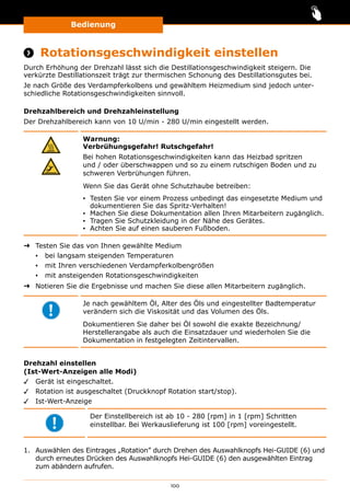 Bedienung
100
Bedienung
 Rotationsgeschwindigkeit einstellen
Durch Erhöhung der Drehzahl lässt sich die Destillationsgeschwindigkeit steigern. Die
verkürzte Destillationszeit trägt zur thermischen Schonung des Destillationsgutes bei.
Je nach Größe des Verdampferkolbens und gewähltem Heizmedium sind jedoch unter-
schiedliche Rotationsgeschwindigkeiten sinnvoll.
Drehzahlbereich und Drehzahleinstellung
Der Drehzahlbereich kann von 10 U/min - 280 U/min eingestellt werden.
Warnung:
Verbrühungsgefahr! Rutschgefahr!
Bei hohen Rotationsgeschwindigkeiten kann das Heizbad spritzen
und / oder überschwappen und so zu einem rutschigen Boden und zu
schweren Verbrühungen führen.
Wenn Sie das Gerät ohne Schutzhaube betreiben:
▪▪ Testen Sie vor einem Prozess unbedingt das eingesetzte Medium und
dokumentieren Sie das Spritz-Verhalten!
▪▪ Machen Sie diese Dokumentation allen Ihren Mitarbeitern zugänglich.
▪▪ Tragen Sie Schutzkleidung in der Nähe des Gerätes.
▪▪ Achten Sie auf einen sauberen Fußboden.
➜➜ Testen Sie das von Ihnen gewählte Medium
▪▪ bei langsam steigenden Temperaturen
▪▪ mit Ihren verschiedenen Verdampferkolbengrößen
▪▪ mit ansteigenden Rotationsgeschwindigkeiten
➜➜ Notieren Sie die Ergebnisse und machen Sie diese allen Mitarbeitern zugänglich.
Je nach gewähltem Öl, Alter des Öls und eingestellter Badtemperatur
verändern sich die Viskosität und das Volumen des Öls.
Dokumentieren Sie daher bei Öl sowohl die exakte Bezeichnung/
Herstellerangabe als auch die Einsatzdauer und wiederholen Sie die
Dokumentation in festgelegten Zeitintervallen.
Drehzahl einstellen
(Ist-Wert-Anzeigen alle Modi)
✓✓ Gerät ist eingeschaltet.
✓✓ Rotation ist ausgeschaltet (Druckknopf Rotation start/stop).
✓✓ Ist-Wert-Anzeige
Der Einstellbereich ist ab 10 - 280 [rpm] in 1 [rpm] Schritten
einstellbar. Bei Werkauslieferung ist 100 [rpm] voreingestellt.
1.	 Auswählen des Eintrages „Rotation” durch Drehen des Auswahlknopfs Hei-GUIDE (6) und
durch erneutes Drücken des Auswahlknopfs Hei-GUIDE (6) den ausgewählten Eintrag
zum abändern aufrufen.
 