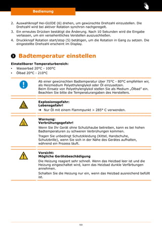 Bedienung
101
2.	 Auswahlknopf Hei-GUIDE (6) drehen, um gewünschte Drehzahl einzustellen. Die
Drehzahl wird bei aktiver Rotation synchron nachgeregelt.
3.	 Ein erneutes Drücken bestätigt die Änderung. Nach 10 Sekunden wird die Eingabe
verlassen, um ein versehentliches Verstellen auszuschließen.
4.	 Druckknopf Rotation start/stop (5) betätigen, um die Rotation in Gang zu setzen. Die
eingestellte Drehzahl erscheint im Display.
 Badtemperatur einstellen
Einstellbarer Temperaturbereich:
▪▪ Wasserbad 20°C - 100°C
▪▪ Ölbad 20°C - 210°C
Ab einer gewünschten Badtemperatur über 75°C - 80°C empfehlen wir,
als Heizmedium Polyethylenglykol oder Öl einzusetzen.
Beim Einsatz von Polyethylenglykol stellen Sie als Medium „Ölbad” ein.
Beachten Sie bitte die Temperaturangaben des Herstellers.
Explosionsgefahr:
Lebensgefahr!
➜➜ Nur Öl mit einem Flammpunkt  285° C verwenden.
Warnung:
Verbrühungsgefahr!
Wenn Sie Ihr Gerät ohne Schutzhaube betreiben, kann es bei hohen
Badtemperaturen zu schweren Verbrühungen kommen.
Tragen Sie unbedingt Schutzkleidung (Kittel, Handschuhe,
Schutzbrille), wenn Sie sich in der Nähe des Gerätes aufhalten,
während ein Prozess läuft.
Vorsicht:
Mögliche Gerätebeschädigung
Die Heizung reagiert sehr schnell. Wenn das Heizbad leer ist und die
Heizung eingeschaltet wird, kann das Heizbad dunkle Verfärbungen
annehmen.
Schalten Sie die Heizung nur ein, wenn das Heizbad ausreichend befüllt
ist.
 