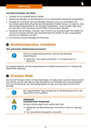 Bedienung
102
(Ist-Wert-Anzeigen alle Modi)
✓✓ Heizbad ist mit Heizbad-Medium befüllt.
✓✓ Rotationsverdampfer ist betriebsbereit und am Netzschalter Basisgerät eingeschaltet.
1.	 Heizbad durch Drücken des Druckknopfes Heizbad an/aus (3) einschalten. Die
leuchtende gelbe Kontrollleuchte des Druckknopfes Heizbad an/aus (3) zeigt an, dass
das Heizbad eingeschaltet ist. Ein Symbol [Hitzewellen] in der Anzeige zeigt, dass
sich das Bad in der Heizphase (Strom fließt in Heizwendel) befindet.
2.	 Auswählen des Eintrages „Heizbad” durch Drehen des Auswahlknopfs Hei-GUIDE (6)
und durch erneutes Drücken des Auswahlknopfs Hei-GUIDE (6) den ausgewählten
Eintrag zum Abändern aufrufen.
3.	 Ein erneutes Drücken bestätigt die Änderung.
 Siedetemperatur ermitteln
(bei optionalem Siedetemperatursensor)
Wird ein Siedetemperatursensor während des Betriebes
angeschlossen:
➜➜ Gerät aus- und wieder einschalten, um Programmteil zu
aktivieren.
Die Siedetemperatur wird bei angeschlossenem Siedetemperatursensor im Display des
Bedienfelds angezeigt.
 Prozess Modi
Der Hei-VAP Precision bildet mit dem Bedienfeld, der Vakuumbox und dem Vakuumventil
eine Einheit, bei der das Vakuum über das Öffnen und Schließen eines Ventils geregelt
wird. Bei Verwendung einer drehzahlgeregelten Pumpe wird das Vakuumventil nicht
benötigt.
Bei ausgeschalteter Vakuumregelung ist das Belüftungsventil in der
Vakuumbox immer geöffnet.
WARNUNG:
Implodierende Glasgeräte!
Schwere Verletzungen durch splitterndes Glas.
➜➜ Glasgeräte auf Beschädigungen kontrollieren (Sterne, Sprünge,
etc.).
➜➜ Nur einwandfreie Glasgeräte verwenden.
 