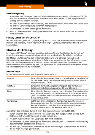 Bedienung
104
Vakuumregelung
1.	 Auswählen des Eintrages „Vakuum” durch Drehen des Auswahlknopfs Hei-GUIDE (6)
und durch erneutes Drücken des Auswahlknopfs Hei-GUIDE (6) den ausgewählten
Eintrag zum Abändern aufrufen.
2.	 Mit dem Auswahlknopf Hei-GUIDE (6) den absoluten Druck einstellen. Der Druck wird
bei aktiver Vakuumregelung synchron nachgeregelt.
3.	 Ein erneutes Drücken bestätigt die Änderung.
4.	 Nach 10 Sekunden wird die Eingabe verlassen, um ein versehentliches Verstellen
auszuschließen.
Softkey „Start all” und „Stop all”
Mit den Softkeys „Start all” (1) und „Stop all” (1) lässt sich eine Destillation automatisch
starten und beenden, wie in Kapitel „Bedienung” ‒ „Softkey Start all und Stop all”
beschrieben.
Modus AUTOeasy
Im Modus „AUTOeasy” wird das benötigte Vakuum für die Destillation, basierend auf
einer Druckmessung, automatisch ermittelt und am Ende der Destillation gehalten.
Der Modus „AUTOeasy” ist auf einfachste Bedienung und gängige Heizbad- und
Kühlmediumstemperaturen abgestimmt. Falls keine ausreichende Dampfmenge erzeugt
wird und die Verdampfung nicht startet, ist die Heizbadtemperatur zu erhöhen. Bei
unzureichender Rückgewinnung des Lösungsmittels ist die Kühlmediumstemperatur oder
die Heizbadtemperatur zu reduzieren.
Menüanzeige
In der Menüansicht lassen sich folgende Werte ändern:
Heizbad Einstellen der Heizbadtemperatur. Einstellbereich zwischen 20
°C und max. Temp. Heizbad (im Setup einzustellen), jedoch
nicht höher als 210 °C.
Rotation Einstellen der Rotationsgeschwindigkeit des Verdampfer­
kolbens. Einstellbereich zwischen 10 und 280 rpm.
Timer Einstellen der Zeitbegrenzung, nach dem der Prozess beendet
wird. Einstellbereich 1 bis 1440 Minuten. Für Dauerbetrieb ist
„Aus” zu wählen. Das Abschaltverhalten des Heizbades ist im
Setup einzustellen.
Pumpentyp Wählt den angeschlossenen Pumpentyp aus. Die internen
Regelparameter werden entsprechend der angeschlossenen
Pumpe angepasst. (Nur bei drehzahlgeregelter Pumpe
Rotavac vario control und Rotavac vario tec)
Auswählen des Eintrages durch Drehen des Auswahlknopfs Hei-GUIDE (6):
1.	 Durch Drücken des Auswahlknopfs Hei-GUIDE (6) den ausgewählten Eintrag zum
Abändern aufrufen (Eintrag wird orange hinterlegt).
2.	 Mit dem Auswahlknopf Hei-GUIDE (6) den Wert einstellen.
3.	 Ein erneutes Drücken bestätigt die Änderung. Softkey „Esc” (1) verwirft die Änderung
des momentan bearbeiteten Eintrages.
4.	 Mit Eintrag „Übernehmen” werden die neuen Einstellungen übernommen. Es wird in
die Ist-Wert-Anzeige gewechselt.
 
