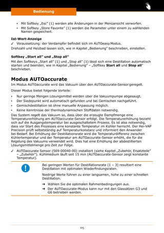 Bedienung
105
▪▪ Mit Softkey „Esc” (1) werden alle Änderungen in der Menüansicht verworfen.
▪▪ Mit Softkey „Store Favorite” (1) werden die Parameter unter einem zu wählenden
Namen gespeichert.
Ist-Wert-Anzeige
✓✓ Voraussetzung: der Verdampfer befindet sich im AUTOeasy Modus.
Drehzahl und Heizbad lassen sich, wie in Kapitel „Bedienung” beschrieben, einstellen.
Softkey „Start all” und „Stop all”
Mit den Softkeys „Start all” (1) und „Stop all” (1) lässt sich eine Destillation automatisch
starten und beenden, wie in Kapitel „Bedienung” ‒ „Softkey Start all und Stop all”
beschrieben.
Modus AUTOaccurate
Im Modus AUTOaccurate wird das Vakuum über den AUTOaccurate-Sensor geregelt.
Dieser Modus bietet folgende Vorteile:
▪▪ Nur geringe Mengen Lösungsmittel werden über die Vakuumpumpe abgesaugt.
▪▪ Der Siedepunkt wird automatisch gefunden und bei Gemischen nachgeführt.
▪▪ Gemischdestillation ist ohne manuelle Anpassung möglich.
▪▪ Keine Kenntnisse der thermodynamischen Stoffdaten notwendig.
Das System regelt das Vakuum so, dass über die erzeugte Dampfmenge eine
Temperaturerhöhung am AUTOaccurate-Sensor erfolgt. Die Temperaturerhöhung bezieht
sich auf die Ausgangstemperatur bei ausgeschaltetem Prozess. Es ist also notwendig,
dass vor Start des Prozesses eine konstante Temperatur im Kühler herrscht. Der Hei-VAP
Precision prüft selbstständig auf Temperaturkonstanz und informiert den Anwender
bei Bedarf. Bei Erhöhung der Destillationsrate wird die Temperaturdifferenz zwischen
Kühlertemperatur und der Temperatur am AUTOaccurate-Sensor erhöht, die für die
Regelung des Vakuums verwendet wird. Dies hat eine Erhöhung der abdestillierten
Lösungsmittelmenge pro Zeit zur Folge.
✓✓ AUTOaccurate Sensor (569-00040-00) installiert (siehe Kapitel „Zubehör, Ersatzteile”
‒ „Zubehör”). Kühlmedium läuft seit 15 min (AUTOaccurate-Sensor zeigt konstante
Temperatur).
Bei geringen Werten für Destillationsrate (1 – 3) resultiert eine
Destillation mit optimalen Wiederfindungsraten.
Niedrige Werte führen zu einer langsamen, hohe zu einer schnellen
Destillation.
➜➜ Wählen Sie die optimalen Rahmenbedingungen aus.
➜➜ Der AUTOaccurate-Modus kann nur mit den Glassätzen G3 und
G6 betrieben werden.
 