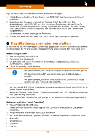 Bedienung
108
Ggf. im Setup das Abschaltverhalten des Heizbades festlegen.
1.	 Mittels Drehen des Dreh-Drück-Reglers Hei-GUIDE (6) das Menüelement „Setup”
anwählen.
2.	 Auswählen des Eintrages „Heizbad bei Prozess-Ende” durch Drehen des
Auswahlknopfs Hei-GUIDE (6) und durch erneutes Drücken des Auswahlknopfs
Hei-GUIDE (6) den ausgewählten Eintrag zum Abändern aufrufen. Bei dem Eintrag
„ein” (Heizbad bei Prozess-Ende) wird das Heizbad nach Ablauf des Timers nicht
ausgeschalten.
3.	 Ein erneutes Drücken bestätigt die Änderung.
4.	 Wählen Sie „Übernehmen (OK)” an, um in die Ist-Wert-Anzeige zu wechseln.
 Destillationsparameter verwalten
Es können bis zu 30 verschiedene Datensätze gespeichert werden. Ein Datensatz enthält
alle Parameter, die für die jeweilige Prozessführung entsprechend den Modi nötig sind.
Datensatz speichern
✓✓ Vakuumregelung ist nicht aktiv.
✓✓ Parameter sind eingestellt.
✓✓ Sie befinden Sich in der Menüansicht eines Modus (SETpressure, AUTOeasy,
AUTOaccurate, Gradient)
➜➜ Druck auf Softkey „Store Favorite”.
Mit dem Element „abc” wird die Eingabe auf Kleinbuchstaben gestellt.
Mit dem Element „ABC” wird die Eingabe auf Großbuchstaben
gestellt.
Mit dem Element „Löschen” wird durch kurzes Drücken das letzte
Zeichen von der rechten Seite gelöscht.
1.	 Mit dem Hei-GUIDE (6) die Buchstaben auswählen und durch Druck Hei-GUIDE (6) zu
einem Namen kombinieren.
2.	 Name mit Softkey „Store Name” (1) übernehmen oder mit „Esc” (1) Name verwerfen
und Speicherung abbrechen.
Nach dem Speichern befinden Sie sich wieder in der Menüansicht des jeweiligen Modus.
Datensatz aufrufen (Menü Favorites)
✓✓ Vakuumregelung ist nicht aktiv.
1.	 Mittels Drehen des Dreh-Drück-Reglers Hei-GUIDE das Menüelement „Favorites”
anwählen.
2.	 Programmname mit Drehen Hei-GUIDE anwählen.
3.	 Mit Druck Hei-GUIDE die Optionen aufrufen. Es stehen folgende Optionen zur Wahl:
▪▪ Anwenden
▪▪ Umbenennen
▪▪ Kopieren
▪▪ Löschen
 