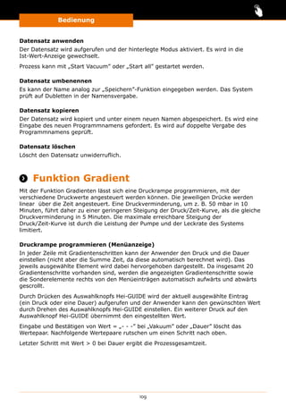 Bedienung
109
Datensatz anwenden
Der Datensatz wird aufgerufen und der hinterlegte Modus aktiviert. Es wird in die
Ist-Wert-Anzeige gewechselt.
Prozess kann mit „Start Vacuum” oder „Start all” gestartet werden.
Datensatz umbenennen
Es kann der Name analog zur „Speichern”-Funktion eingegeben werden. Das System
prüft auf Dubletten in der Namensvergabe.
Datensatz kopieren
Der Datensatz wird kopiert und unter einem neuen Namen abgespeichert. Es wird eine
Eingabe des neuen Programmnamens gefordert. Es wird auf doppelte Vergabe des
Programmnamens geprüft.
Datensatz löschen
Löscht den Datensatz unwiderruflich.
 Funktion Gradient
Mit der Funktion Gradienten lässt sich eine Druckrampe programmieren, mit der
verschiedene Druckwerte angesteuert werden können. Die jeweiligen Drücke werden
linear über die Zeit angesteuert. Eine Druckverminderung, um z. B. 50 mbar in 10
Minuten, führt daher zu einer geringeren Steigung der Druck/Zeit-Kurve, als die gleiche
Druckverminderung in 5 Minuten. Die maximale erreichbare Steigung der
Druck/Zeit-Kurve ist durch die Leistung der Pumpe und der Leckrate des Systems
limitiert.
Druckrampe programmieren (Menüanzeige)
In jeder Zeile mit Gradientenschritten kann der Anwender den Druck und die Dauer
einstellen (nicht aber die Summe Zeit, da diese automatisch berechnet wird). Das
jeweils ausgewählte Element wird dabei hervorgehoben dargestellt. Da insgesamt 20
Gradientenschritte vorhanden sind, werden die angezeigten Gradientenschritte sowie
die Sonderelemente rechts von den Menüeinträgen automatisch aufwärts und abwärts
gescrollt.
Durch Drücken des Auswahlknopfs Hei-GUIDE wird der aktuell ausgewählte Eintrag
(ein Druck oder eine Dauer) aufgerufen und der Anwender kann den gewünschten Wert
durch Drehen des Auswahlknopfs Hei-GUIDE einstellen. Ein weiterer Druck auf den
Auswahlknopf Hei-GUIDE übernimmt den eingestellten Wert.
Eingabe und Bestätigen von Wert = „- - -” bei „Vakuum” oder „Dauer” löscht das
Wertepaar. Nachfolgende Wertepaare rutschen um einen Schritt nach oben.
Letzter Schritt mit Wert  0 bei Dauer ergibt die Prozessgesamtzeit.
 