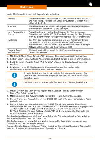 Bedienung
110
In der Menüansicht lassen sich folgende Werte ändern:
Heizbad Einstellen der Heizbadtemperatur. Einstellbereich zwischen 20 °C
und Max. Temp. Heizbad (im Setup einzustellen), jedoch nicht
höher als 210 °C.
Rotation Einstellen der Rotationsgeschwindigkeit des Verdampferkolbens.
Einstellbereich zwischen 10 und 280 rpm.
Max. Saugleistung
Pumpe
Einstellen der maximalen Saugleistung der Vakuumpumpe.
Einstellbereich 10 bis 100 %. Eine Reduzierung der Saugleistung
führt zu einer höheren Rückgewinnungsrate des Lösungsmittels.
Hysterese Der Wert der Hysterese gibt an um wie viel Millibar der Druck
steigen darf bis das Vakuumventil wieder geöffnet wird.
Einstellbereich 1 bis 50 mbar. (Nur bei ventilgesteuerter Pumpe
Rotavac valve control und Rotavac valve tec)
Eingabe Druck/
Zeit Schritte
Wechselt in das Untermenü für die Programmierung der
Druck-Zeit-Rampen.
1.	 Mit dem Softkey „Store Favorite” (1) kann der Datensatz abgespeichert werden.
2.	 Softkey „Esc” (1) verwirft die Änderungen und führt zurück in die Ist-Wert-Anzeige.
3.	 Im Untermenü „Eingabe Druck/Zeit Schritte” können die Gradienten eingegeben
werden.
4.	 Es können bis zu 20 Gradientenschritte eingegeben werden, wobei jeder
Gradientenschritt aus dem Druck und der Zeit besteht.
In jeder Zeile kann der Druck und die Zeit eingestellt werden. Die
„Summe Zeit” kann nicht eingestellt werden, da diese automatisch
berechnet wird.
Der Startpunkt ist immer beim Zeitwert 0 und Atmosphärendruck.
1.	 Mittels Drehen des Dreh-Drück-Reglers Hei-GUIDE (6) den zu verändernden
Druck/Zeit Schritt anwählen.
2.	 Mittels Drücken des Auswahlknopfs Hei-GUIDE (6) die Auswahl bestätigen.
3.	 Durch Drehen des Auswahlknopfs Hei-GUIDE (6) nach links oder rechts ist der Wert
veränderbar.
4.	 Durch Drücken des Auswahlknopfs Hei-GUIDE (6) wird die aktuelle Einstellung
übernommen. Mit dem Softkey „Store Favorite” (1) kann der Datensatz abgespeichert
werden. Softkey „Esc” (1) verwirft die Änderungen und führt zurück in die
Ist-Wert-Anzeige. Mit dem Softkey „Graph” (1) wird eine graphische Übersicht der
programmierten Rampe angezeigt.
Das Gradienten-Diagramm stellt auf der x-Achse die Zeit in [min] und auf der y-Achse
den entsprechenden Druck in [mbar] dar.
Die Skalierung der x- und y-Achsen wird so dargestellt, dass gesamte eingegebene
Zeiten bzw. Drücke dargestellt werden.
Eintrag „Eingabe Basiseinstellungen” führt zurück zu den zeitunabhängigen Basiswerten
Heizbad, Rotation, Hysterese bzw. max. Saugleistung Pumpe.
 