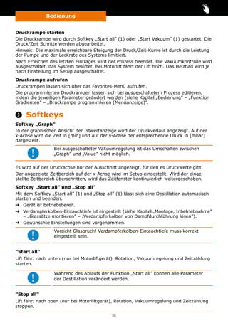 Bedienung
111
Druckrampe starten
Die Druckrampe wird durch Softkey „Start all” (1) oder „Start Vakuum” (1) gestartet. Die
Druck/Zeit Schritte werden abgearbeitet.
Hinweis: Die maximale erreichbare Steigung der Druck/Zeit-Kurve ist durch die Leistung
der Pumpe und der Leckrate des Systems limitiert.
Nach Erreichen des letzten Eintrages wird der Prozess beendet. Die Vakuumkontrolle wird
ausgeschaltet, das System belüftet. Bei Motorlift fährt der Lift hoch. Das Heizbad wird je
nach Einstellung im Setup ausgeschaltet.
Druckrampe aufrufen
Druckrampen lassen sich über das Favorites-Menü aufrufen.
Die programmierten Druckrampen lassen sich bei ausgeschaltetem Prozess editieren,
indem die jeweiligen Parameter geändert werden (siehe Kapitel „Bedienung” ‒ „Funktion
Gradienten” ‒ „Druckrampe programmieren (Menüanzeige)”.
 Softkeys
Softkey „Graph”
In der graphischen Ansicht der Istwertanzeige wird der Druckverlauf angezeigt. Auf der
x-Achse wird die Zeit in [min] und auf der y-Achse der entsprechende Druck in [mbar]
dargestellt.
Bei ausgeschalteter Vakuumregelung ist das Umschalten zwischen
„Graph” und „Value” nicht möglich.
Es wird auf der Druckachse nur der Ausschnitt angezeigt, für den es Druckwerte gibt.
Der angezeigte Zeitbereich auf der x-Achse wird im Setup eingestellt. Wird der einge-
stellte Zeitbereich überschritten, wird das Zeitfenster kontinuierlich weitergeschoben.
Softkey „Start all” und „Stop all”
Mit dem Softkey „Start all” (1) und „Stop all” (1) lässt sich eine Destillation automatisch
starten und beenden.
➜➜ Gerät ist betriebsbereit.
➜➜ Verdampferkolben-Eintauchtiefe ist eingestellt (siehe Kapitel „Montage, Inbetriebnahme”
‒ „Glassätze montieren” ‒ „Verdampferkolben von Dampfdurchführung lösen”).
➜➜ Gewünschte Einstellungen sind vorgenommen.
Vorsicht Glasbruch! Verdampferkolben-Eintauchtiefe muss korrekt
eingestellt sein.
”Start all”
Lift fährt nach unten (nur bei Motorliftgerät), Rotation, Vakuumregelung und Zeitzählung
starten.
Während des Ablaufs der Funktion „Start all” können alle Parameter
der Destillation verändert werden.
”Stop all”
Lift fährt nach oben (nur bei Motorliftgerät), Rotation, Vakuumregelung und Zeitzählung
stoppen.
 