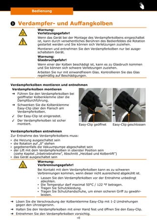 Bedienung
118
 Verdampfer- und Auffangkolben
Warnung:
Verletzungsgefahr!
Wenn das Gerät bei der Montage des Verdampferkolbens eingeschaltet
ist, kann durch versehentliches Berühren des Bedienfeldes die Rotation
gestartet werden und Sie können sich Verletzungen zuziehen.
Montieren und entnehmen Sie den Verdampferkolben nur bei ausge-
schaltetem Gerät.
Warnung:
Glasbruchgefahr!
Wenn einer der Kolben beschädigt ist, kann es zu Glasbruch kommen
und Sie können sich schwere Verletzungen zuziehen.
Arbeiten Sie nur mit einwandfreiem Glas. Kontrollieren Sie das Glas
regelmäßig auf Beschädigungen.
Verdampferkolben montieren und entnehmen
Verdampferkolben montieren
➜➜ Führen Sie den Verdampferkolben bei
geöffneter Kolbenklemme über die
Dampfdurchführung.
➜➜ Schwenken Sie die Kolbenklemme
Easy-Clip über den Flansch am
Verdampferkolben.
✓✓ Der Easy-Clip ist eingerastet.
✓✓ Der Verdampferkolben ist sicher
montiert. Easy-Clip geöffnet Easy-Clip geschlossen
Verdampferkolben entnehmen
Zur Entnahme des Verdampferkolbens muss:
▪▪ die Heizung ausgeschaltet sein
▪▪ die Rotation auf „0” stehen
▪▪ gegebenenfalls die Vakuumpumpe abgeschaltet sein
▪▪ der Lift mit dem Verdampferkolben in oberster Position sein
(siehe Kapitel „Inbetriebnahme”, Abschnitt „Heizbad und Kolbenlift”)
▪▪ das Gerät ausgeschaltet sein
Warnung:
Verbrennungsgefahr!
Bei Kontakt mit dem Verdampferkolben kann es zu schweren
Verbrennungen kommen, wenn dieser nicht ausreichend abgekühlt ist.
▪▪ Lassen Sie den Verdampferkolben vor der Entnahme unbedingt
abkühlen.
▪▪ Die Temperatur darf maximal 50°C / 122 °F betragen.
▪▪ Tragen Sie Schutzkleidung.
▪▪ Tragen Sie Schutzhandschuhe, um einen sicheren Griff zu gewähr-
leisten.
➜➜ Lösen Sie die Verschraubung der Kolbenklemme Easy-Clip mit 1-2 Umdrehungen
gegen den Uhrzeigersinn.
➜➜ Halten Sie den Verdampferkolben mit einer Hand fest und öffnen Sie den Easy-Clip.
➜➜ Entnehmen Sie den Verdampferkolben vorsichtig.
 