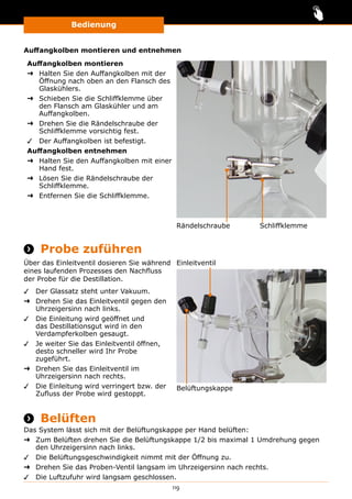 Bedienung
119
Auffangkolben montieren und entnehmen
Auffangkolben montieren
➜➜ Halten Sie den Auffangkolben mit der
Öffnung nach oben an den Flansch des
Glaskühlers.
➜➜ Schieben Sie die Schliffklemme über
den Flansch am Glaskühler und am
Auffangkolben.
➜➜ Drehen Sie die Rändelschraube der
Schliffklemme vorsichtig fest.
✓✓ Der Auffangkolben ist befestigt.
Auffangkolben entnehmen
➜➜ Halten Sie den Auffangkolben mit einer
Hand fest.
➜➜ Lösen Sie die Rändelschraube der
Schliffklemme.
➜➜ Entfernen Sie die Schliffklemme.
Rändelschraube Schliffklemme
 Probe zuführen
Über das Einleitventil dosieren Sie während
eines laufenden Prozesses den Nachfluss
der Probe für die Destillation.
✓✓ Der Glassatz steht unter Vakuum.
➜➜ Drehen Sie das Einleitventil gegen den
Uhrzeigersinn nach links.
✓✓ Die Einleitung wird geöffnet und
das Destillationsgut wird in den
Verdampferkolben gesaugt.
✓✓ Je weiter Sie das Einleitventil öffnen,
desto schneller wird Ihr Probe
zugeführt.
➜➜ Drehen Sie das Einleitventil im
Uhrzeigersinn nach rechts.
✓✓ Die Einleitung wird verringert bzw. der
Zufluss der Probe wird gestoppt.
Belüftungskappe
Einleitventil
 Belüften
Das System lässt sich mit der Belüftungskappe per Hand belüften:
➜➜ Zum Belüften drehen Sie die Belüftungskappe 1/2 bis maximal 1 Umdrehung gegen
den Uhrzeigersinn nach links.
✓✓ Die Belüftungsgeschwindigkeit nimmt mit der Öffnung zu.
➜➜ Drehen Sie das Proben-Ventil langsam im Uhrzeigersinn nach rechts.
✓✓ Die Luftzufuhr wird langsam geschlossen.
 