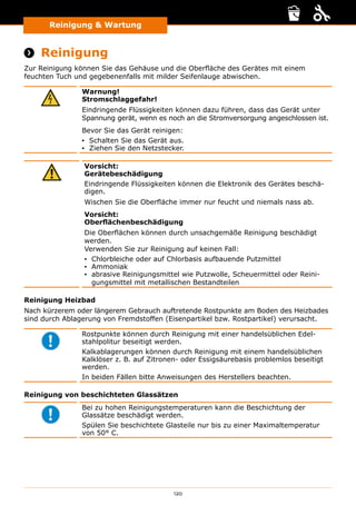 120
Reinigung  Wartung
Reinigung und Wartung
 Reinigung
Zur Reinigung können Sie das Gehäuse und die Oberfläche des Gerätes mit einem
feuchten Tuch und gegebenenfalls mit milder Seifenlauge abwischen.
Warnung!
Stromschlaggefahr!
Eindringende Flüssigkeiten können dazu führen, dass das Gerät unter
Spannung gerät, wenn es noch an die Stromversorgung angeschlossen ist.
Bevor Sie das Gerät reinigen:
▪▪ Schalten Sie das Gerät aus.
▪▪ Ziehen Sie den Netzstecker.
Vorsicht:
Gerätebeschädigung
Eindringende Flüssigkeiten können die Elektronik des Gerätes beschä-
digen.
Wischen Sie die Oberfläche immer nur feucht und niemals nass ab.
Vorsicht:
Oberﬂächenbeschädigung
Die Oberﬂächen können durch unsachgemäße Reinigung beschädigt
werden.
Verwenden Sie zur Reinigung auf keinen Fall:
▪▪ Chlorbleiche oder auf Chlorbasis aufbauende Putzmittel
▪▪ Ammoniak
▪▪ abrasive Reinigungsmittel wie Putzwolle, Scheuermittel oder Reini-
gungsmittel mit metallischen Bestandteilen
Reinigung Heizbad
Nach kürzerem oder längerem Gebrauch auftretende Rostpunkte am Boden des Heizbades
sind durch Ablagerung von Fremdstoffen (Eisenpartikel bzw. Rostpartikel) verursacht.
Rostpunkte können durch Reinigung mit einer handelsüblichen Edel-
stahlpolitur beseitigt werden.
Kalkablagerungen können durch Reinigung mit einem handelsüblichen
Kalklöser z. B. auf Zitronen- oder Essigsäurebasis problemlos beseitigt
werden.
In beiden Fällen bitte Anweisungen des Herstellers beachten.
Reinigung von beschichteten Glassätzen
Bei zu hohen Reinigungstemperaturen kann die Beschichtung der
Glassätze beschädigt werden.
Spülen Sie beschichtete Glasteile nur bis zu einer Maximaltemperatur
von 50° C.
 