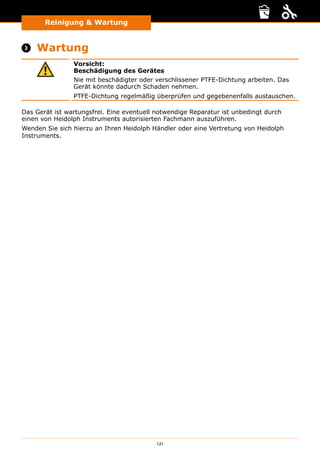 121
Reinigung  Wartung
 Wartung
Vorsicht:
Beschädigung des Gerätes
Nie mit beschädigter oder verschlissener PTFE-Dichtung arbeiten. Das
Gerät könnte dadurch Schaden nehmen.
PTFE-Dichtung regelmäßig überprüfen und gegebenenfalls austauschen.
Das Gerät ist wartungsfrei. Eine eventuell notwendige Reparatur ist unbedingt durch
einen von Heidolph Instruments autorisierten Fachmann auszuführen.
Wenden Sie sich hierzu an Ihren Heidolph Händler oder eine Vertretung von Heidolph
Instruments.
 