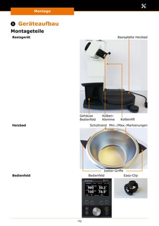 Montage
129
 Geräteaufbau
Montageteile
Basisgerät
Gehäuse
Bedienfeld Kolbenlift
Kolben-
Klemme
Basisplatte Heizbad
Heizbad Min.-/Max.-MarkierungenSchüttrand
Isolier-Griffe
Bedienfeld Bedienfeld Easy-Clip
 