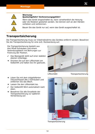 Montage
130
Warnung:
Quetschgefahr! Verbrennungsgefahr!
Wenn das Gerät eingeschaltet ist, kann versehentlich die Heizung
oder die Rotation gestartet werden. Sie können sich an den Händen
verletzen und verbrennen.
Bauen Sie das Gerät nur auf, wenn das Gerät ausgeschaltet ist.
Transportsicherung
Die Transportsicherung muss vor Inbetriebnahme des Gerätes entfernt werden. Bewahren
Sie die Transportsicherung für eine evtl. Rücksendung auf.
Die Transportsicherung besteht aus
drei M5x8 Schrauben und einem
Verbindungsblech mit Bohrungen zur
Fixierung der Position.
✓✓ Das Basisgerät steht auf einer stabilen
ebenen Unterlage.
➜➜ Drücken Sie auf den Liftkontakt am
Kolbenlift und halten Sie ihn gedrückt.
Liftkontakt Transportsicherung
➜➜ Lösen Sie mit dem mitgelieferten
Inbusschlüssel alle 3 Schrauben und
entfernen Sie das Blech.
➜➜ Lassen Sie den Liftkontakt los.
✓✓ Der Kolbenlift fährt automatisch nach
oben.
➜➜ Bewahren Sie alle Einzelteile der
Transportsicherung zur späteren
Verwendung auf.
Transportsicherung
 
