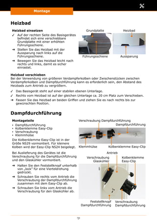 Montage
131
Heizbad
Heizbad einsetzen
✓✓ Auf der rechten Seite des Basisgerätes
befindet sich eine verschiebbare
Grundplatte mit einer erhöhten
Führungsschiene.
➜➜ Stellen Sie das Heizbad mit der
Aussparung nach links auf die
Führungsschiene.
➜➜ Bewegen Sie das Heizbad leicht nach
rechts und links, damit es sicher
einrastet.
Grundplatte Heizbad
Führungsschiene Aussparung
Heizbad verschieben
Bei der Verwendung von größeren Verdampferkolben oder Zwischenstücken zwischen
Verdampferkolben und Dampfdurchführung kann es erforderlich sein, den Abstand des
Heizbads zum Antrieb zu vergrößern.
✓✓ Das Basisgerät steht auf einer stabilen ebenen Unterlage.
✓✓ Rechts vom Heizbad ist auf der gleichen Unterlage ca. 20 cm Platz zum Verschieben.
➜➜ Fassen Sie das Heizbad an beiden Griffen und ziehen Sie es nach rechts bis zur
gewünschten Position.
Dampfdurchführung
Montageteile
▪▪ Dampfdurchführung
▪▪ Kolbenklemme Easy-Clip
▪▪ Verschraubung
▪▪ Klemmhülse
Die Kolbenklemme Easy-Clip ist in der
Größe NS29 vormontiert. Für kleinere
Kolben wird der Easy-Clip NS24 beigelegt. Klemmhülse Kolbenklemme Easy-Clip
Dampfdurchführung
Verschraubung Dampfdurchführung
Bei Auslieferung des Gerätes ist die
Verschraubung für die Dampfdurchführung
und den Glaskühler vormontiert.
➜➜ Halten Sie den Feststellknopf unterhalb
von „lock” für eine Vierteldrehung
gedrückt.
➜➜ Schrauben Sie rechts vom Antrieb die
Verschraubung der Dampfdurchführung
zusammen mit dem Easy-Clip ab.
➜➜ Schrauben Sie links vom Antrieb die
Verschraubung für den Glaskühler ab.
Verschraubung
Glaskühler
Verschraubung
Dampfdurchführung
Kolbenklemme
Easy-Clip
Feststellknopf
Dampfdurchführung
Antrieb
 