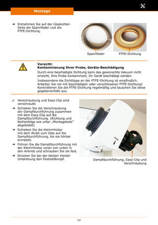 Montage
132
➜➜ Entnehmen Sie auf der Glaskühler-
Seite die Spannfeder und die
PTFE-Dichtung.
Spannfeder PTFE-Dichtung
Vorsicht:
Kontaminierung Ihrer Probe, Geräte-Beschädigung
Durch eine beschädigte Dichtung kann das gewünschte Vakuum nicht
erreicht, Ihre Probe kontaminiert, Ihr Gerät beschädigt werden.
Insbesondere die Dichtlippe an der PTFE-Dichtung ist empfindlich.
Arbeiten Sie nie mit beschädigter oder verschlissener PTFE-Dichtung!
Kontrollieren Sie die PTFE-Dichtung regelmäßig und tauschen Sie diese
gegebenenfalls aus.
✓✓ Verschraubung und Easy-Clip sind
verschraubt.
➜➜ Schieben Sie die Verschraubung
der Dampfdurchführung zusammen
mit dem Easy-Clip auf die
Dampfdurchführung. (Richtung und
Reihenfolge wie unter „Montageteile”
abgebildet)
➜➜ Schieben Sie die Klemmhülse
mit dem Wulst zum Glas auf die
Dampfdurchführung, bis sie hörbar
einrastet.
➜➜ Führen Sie die Dampfdurchführung mit
der Klemmhülse voran von unten in
den Antrieb und schrauben Sie sie fest.
➜➜ Drücken Sie bei der letzten Viertel-
Umdrehung den Feststellknopf. Dampfdurchführung, Easy-Clip und
Verschraubung
 