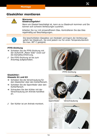 Montage
133
Glaskühler montieren
Warnung:
Glasbruchgefahr!
Wenn ein Glasteil beschädigt ist, kann es zu Glasbruch kommen und Sie
können sich schwere Verletzungen zuziehen.
Arbeiten Sie nur mit einwandfreiem Glas. Kontrollieren Sie das Glas
regelmäßig auf Beschädigungen.
Die beschichteten Glassätze von Heidolph verringern die Verletzungs-
gefahr bei Glasbruch. Sie sind jedoch nur für einen Temperaturbereich
bis max. 80° C geeignet.
PTFE-Dichtung
➜➜ Schieben Sie die PTFE-Dichtung mit
der Aufschrift „Motor Side” voran auf
die Dampfdurchführung.
✓✓ Die PTFE-Dichtung ist bis zum
Anschlag aufgeschoben.
PTFE-Dichtung
Glaskühler:
Glassatz G1 und G3
➜➜ Schieben Sie die Verschraubung für
den Glaskühler über den Kühlerflansch.
➜➜ Schieben Sie die Spannfeder über den
Kühlerflansch.
➜➜ Schrauben Sie den Kühler mit der
Verschraubung am Antrieb handfest
an.
VerschraubungSpannfeder
✓✓ Der Kühler ist am Antrieb montiert.
 