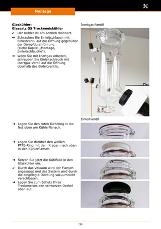 Montage
134
Glaskühler:
Glassatz G5 Trockeneiskühler
✓✓ Der Kühler ist am Antrieb montiert.
➜➜ Schrauben Sie Einleitschlauch mit
Einleitventil auf die Öffnung gegenüber
der Dampfdurchführung
(siehe Kapitel „Montage,
Einleitschläuche”).
➜➜ Wenn Sie mit Inertgas arbeiten,
schrauben Sie Einleitschlauch mit
Inertgas-Ventil auf die Öffnung
oberhalb des Einleitventils.
Inertgas-Ventil
Einleitventil
➜➜ Legen Sie den roten Dichtring in die
Nut oben am Kühlerflansch.
➜➜ Legen Sie darüber den weißen
PTFE-Ring mit dem Kragen nach oben
in den Kühlerflansch.
➜➜ Setzen Sie jetzt die Kühlfalle in den
Glaskühler ein.
✓✓ Durch das Vakuum wird der Flansch
angesaugt und das System wird durch
die eingelegte Dichtung vakuumdicht
verschlossen.
➜➜ Legen Sie zum Schutz Ihres
Trockeneises den schwarzen Deckel
oben auf.
 