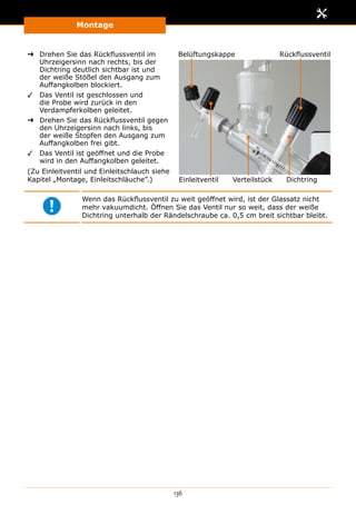 Montage
136
➜➜ Drehen Sie das Rückflussventil im
Uhrzeigersinn nach rechts, bis der
Dichtring deutlich sichtbar ist und
der weiße Stößel den Ausgang zum
Auffangkolben blockiert.
✓✓ Das Ventil ist geschlossen und
die Probe wird zurück in den
Verdampferkolben geleitet.
➜➜ Drehen Sie das Rückflussventil gegen
den Uhrzeigersinn nach links, bis
der weiße Stopfen den Ausgang zum
Auffangkolben frei gibt.
✓✓ Das Ventil ist geöffnet und die Probe
wird in den Auffangkolben geleitet.
(Zu Einleitventil und Einleitschlauch siehe
Kapitel „Montage, Einleitschläuche”.)
Rückflussventil
Einleitventil Verteilstück
Belüftungskappe
Dichtring
Wenn das Rückflussventil zu weit geöffnet wird, ist der Glassatz nicht
mehr vakuumdicht. Öffnen Sie das Ventil nur so weit, dass der weiße
Dicht­ring unterhalb der Rändelschraube ca. 0,5 cm breit sichtbar bleibt.
 
