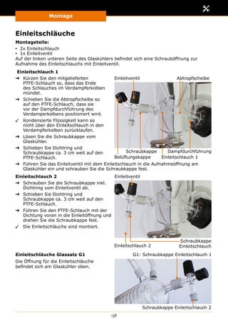 Montage
138
Einleitschläuche
Montageteile:
▪▪ 2x Einleitschlauch
▪▪ 1x Einleitventil
Auf der linken unteren Seite des Glaskühlers befindet sich eine Schrauböffnung zur
Aufnahme des Einleitschlauchs mit Einleitventil.
Einleitschlauch 1
➜➜ Kürzen Sie den mitgelieferten
PTFE-Schlauch so, dass das Ende
des Schlauches im Verdampferkolben
mündet.
➜➜ Schieben Sie die Abtropfscheibe so
auf den PTFE-Schlauch, dass sie
vor der Dampfdurchführung des
Verdamperkolbens positioniert wird.
✓✓ Kondensierte Flüssigkeit kann so
nicht über den Einleitschlauch in den
Verdampferkolben zurücklaufen.
➜➜ Lösen Sie die Schraubkappe vom
Glaskühler.
➜➜ Schieben Sie Dichtring und
Schraubkappe ca. 3 cm weit auf den
PTFE-Schlauch.
Einleitventil
Einleitschlauch 1
Abtropfscheibe
Schraubkappe Dampfdurchführung
Belüftungskappe
➜➜ Führen Sie das Einleitventil mit dem Einleitschlauch in die Aufnahmeöffnung am
Glaskühler ein und schrauben Sie die Schraubkappe fest.
Einleitschlauch 2
➜➜ Schrauben Sie die Schraubkappe inkl.
Dichtring vom Einleitventil ab.
➜➜ Schieben Sie Dichtring und
Schraubkappe ca. 3 cm weit auf den
PTFE-Schlauch.
➜➜ Führen Sie den PTFE-Schlauch mit der
Dichtung voran in die Einleitöffnung und
drehen Sie die Schraubkappe fest.
✓✓ Die Einleitschläuche sind montiert.
Einleitventil
Einleitschlauch 2
Schraubkappe
Einleitschlauch
Einleitschläuche Glassatz G1
Die Öffnung für die Einleitschläuche
befindet sich am Glaskühler oben.
Schraubkappe Einleitschlauch 2
G1: Schraubkappe Einleitschlauch 1
 