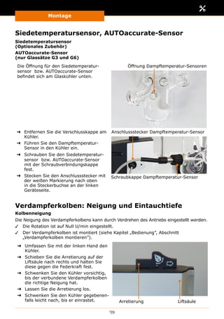 Montage
139
Siedetemperatursensor, AUTOaccurate-Sensor
Siedetemperatursensor
(Optionales Zubehör)
AUTOaccurate-Sensor
(nur Glassätze G3 und G6)
Die Öffnung für den Siedetemperatur­
sensor bzw. AUTOaccurate-Sensor
befindet sich am Glaskühler unten.
Öffnung Dampftemperatur-Sensoren
➜➜ Entfernen Sie die Verschlusskappe am
Kühler.
➜➜ Führen Sie den Dampftemperatur-
Sensor in den Kühler ein.
➜➜ Schrauben Sie den Siedetemperatur­
sensor bzw. AUTOaccurate-Sensor
mit der Schraubverbindungs­kappe
fest.
➜➜ Stecken Sie den Anschlussstecker mit
der weißen Markierung nach oben
in die Steckerbuchse an der linken
Geräteseite.
Schraubkappe Dampftemperatur-Sensor
Anschlussstecker Dampftemperatur-Sensor
Verdampferkolben: Neigung und Eintauchtiefe
Kolbenneigung
Die Neigung des Verdampferkolbens kann durch Verdrehen des Antriebs eingestellt werden.
✓✓ Die Rotation ist auf Null U/min eingestellt.
✓✓ Der Verdampferkolben ist montiert (siehe Kapitel „Bedienung”, Abschnitt
„Verdampferkolben montieren”).
➜➜ Umfassen Sie mit der linken Hand den
Kühler.
➜➜ Schieben Sie die Arretierung auf der
Liftsäule nach rechts und halten Sie
diese gegen die Federkraft fest.
➜➜ Schwenken Sie den Kühler vorsichtig,
bis der verbundene Verdampferkolben
die richtige Neigung hat.
➜➜ Lassen Sie die Arretierung los.
➜➜ Schwenken Sie den Kühler gegebenen-
falls leicht nach, bis er einrastet. LiftsäuleArretierung
 