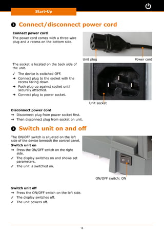 Start-Up
14
Start-Up
 Connect/disconnect power cord
Connect power cord
The power cord comes with a three-wire
plug and a recess on the bottom side.
Power cordUnit plug
The socket is located on the back side of
the unit.
✓✓ The device is switched OFF.
➜➜ Connect plug to the socket with the
recess facing down.
➜➜ Push plug up against socket until
securely attached.
➜➜ Connect plug to power socket.
Unit socket
Disconnect power cord
➜➜ Disconnect plug from power socket first.
➜➜ Then disconnect plug from socket on unit.
 Switch unit on and off
The ON/OFF switch is situated on the left
side of the device beneath the control panel.
Switch unit on
➜➜ Press the ON/OFF switch on the right
side.
✓✓ The display switches on and shows set
parameters.
✓✓ The unit is switched on.
ON/OFF switch: ON
Switch unit off
➜➜ Press the ON/OFF switch on the left side.
✓✓ The display switches off.
✓✓ The unit powers off.
 